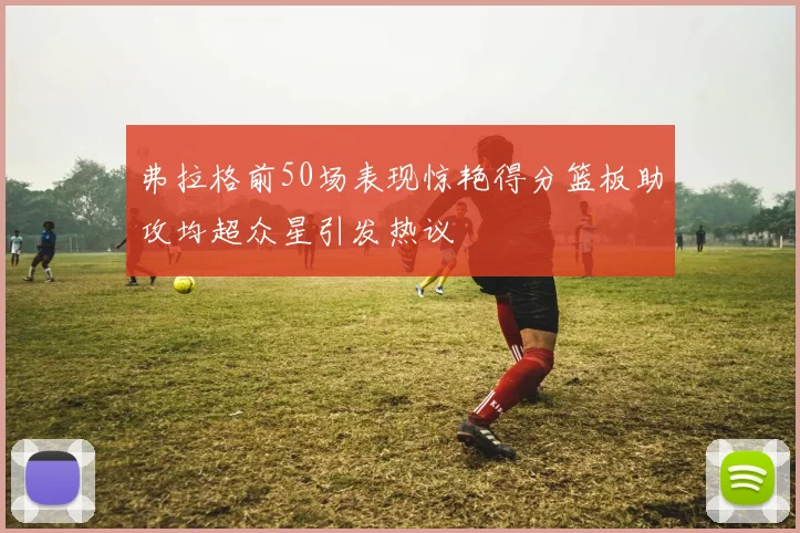 弗拉格前50场表现惊艳得分篮板助攻均超众星引发热议