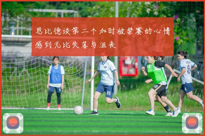 恩比德谈第二个加时被禁赛的心情感到无比失落与沮丧