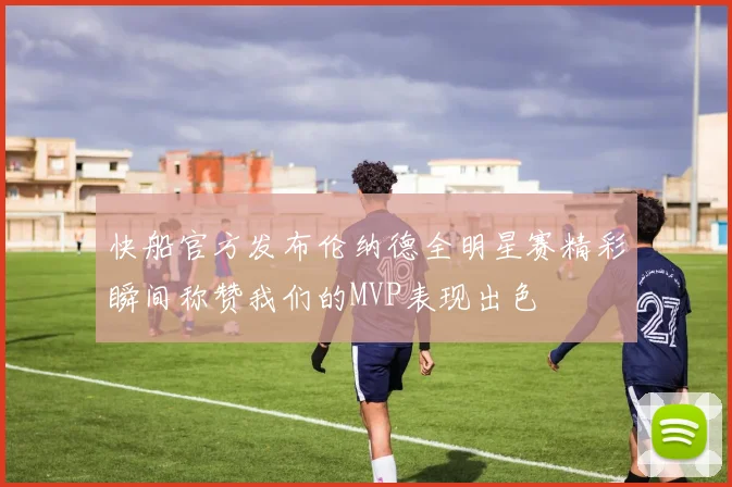 快船官方发布伦纳德全明星赛精彩瞬间称赞我们的MVP表现出色