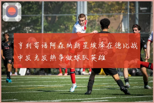 亨利寄语阿森纳新星埃泽在德比战中发光发热争做球队英雄