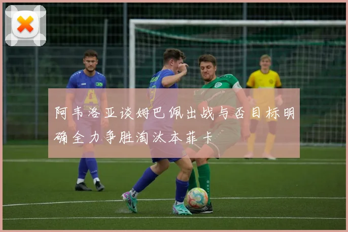 阿韦洛亚谈姆巴佩出战与否目标明确全力争胜淘汰本菲卡