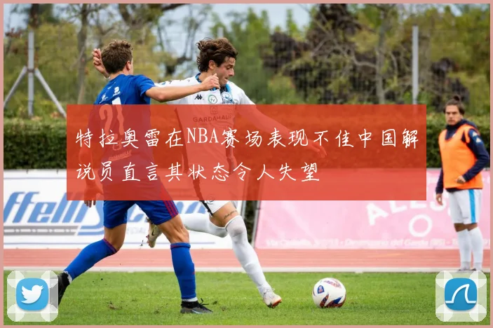 特拉奥雷在NBA赛场表现不佳中国解说员直言其状态令人失望