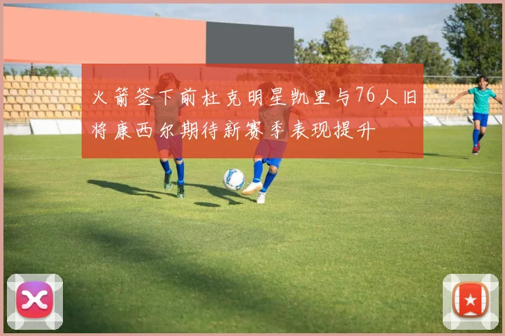 火箭签下前杜克明星凯里与76人旧将康西尔期待新赛季表现提升