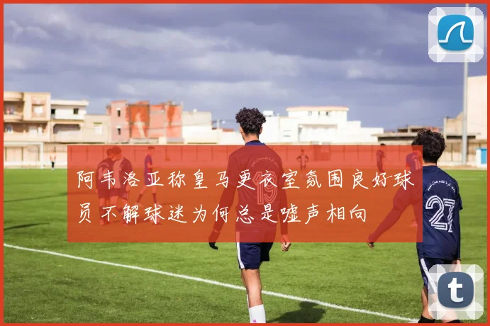 阿韦洛亚称皇马更衣室氛围良好球员不解球迷为何总是嘘声相向