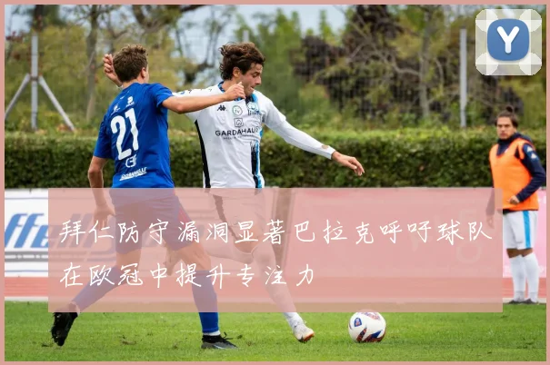 拜仁防守漏洞显著巴拉克呼吁球队在欧冠中提升专注力