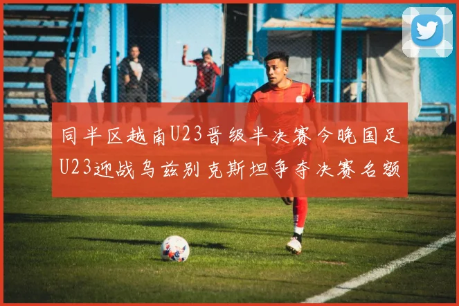 同半区越南U23晋级半决赛今晚国足U23迎战乌兹别克斯坦争夺决赛名额