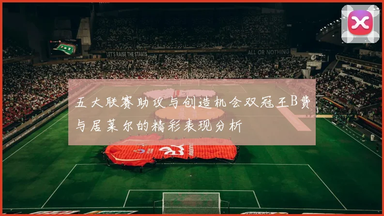 五大联赛助攻与创造机会双冠王B费与居莱尔的精彩表现分析
