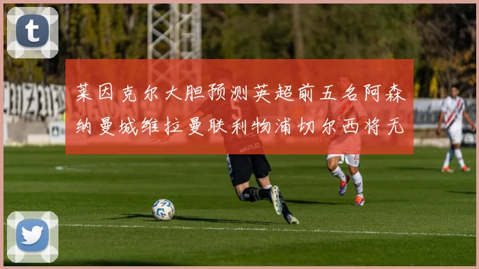 莱因克尔大胆预测英超前五名阿森纳曼城维拉曼联利物浦切尔西将无缘欧战